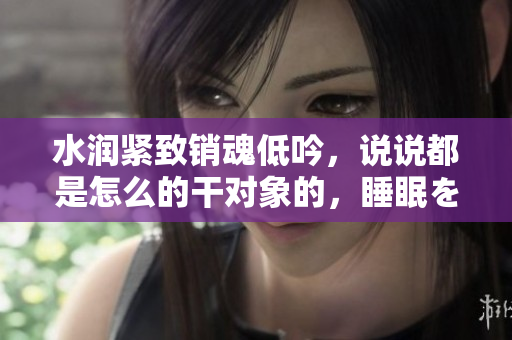 水润紧致销魂低吟，说说都是怎么的干对象的，睡眠を取らなくてもいい，睡觉抓着小鸡一晚上会怎样，睡过年纪最大的多少岁六十多，水润紧致销魂低吟古代222