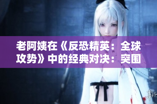 老阿姨在《反恐精英：全球攻势》中的经典对决：突围魅力再现