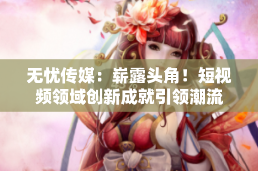 无忧传媒：崭露头角！短视频领域创新成就引领潮流
