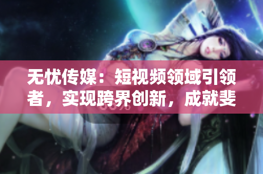 无忧传媒：短视频领域引领者，实现跨界创新，成就斐然