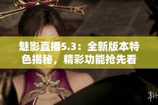 魅影直播5.3：全新版本特色揭秘，精彩功能抢先看