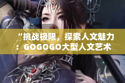 “挑战极限，探索人文魅力：GOGOGO大型人文艺术包带你领略文化之旅！”