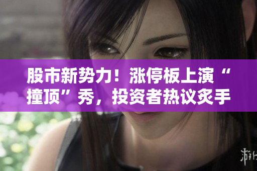 股市新势力！涨停板上演“撞顶”秀，投资者热议炙手可热
