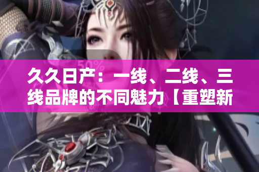 久久日产：一线、二线、三线品牌的不同魅力【重塑新形象】