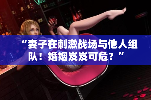 “妻子在刺激战场与他人组队！婚姻岌岌可危？”