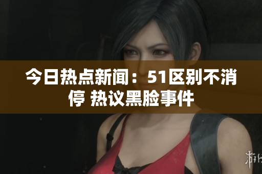 今日热点新闻：51区别不消停 热议黑脸事件