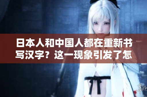 日本人和中国人都在重新书写汉字?这一现象引发了怎样的讨论和影响? 日本人和中国人都在重新书写汉字?这一现象引发了怎样的讨论和影响?