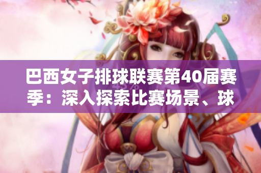 巴西女子排球联赛第40届赛季：深入探索比赛场景、球员技术和战术战略