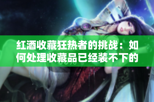 红酒收藏狂热者的挑战：如何处理收藏品已经装不下的问题