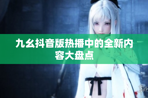 九幺抖音版热播中的全新内容大盘点