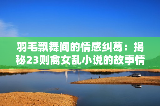 羽毛飘舞间的情感纠葛：揭秘23则禽女乱小说的故事情节