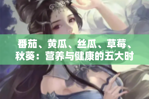 番茄、黄瓜、丝瓜、草莓、秋葵：营养与健康的五大时令蔬果全指南