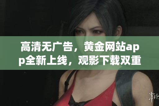 高清无广告，黄金网站app全新上线，观影下载双重享受