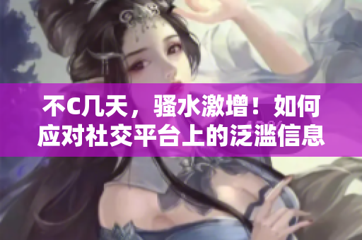 不C几天，骚水激增！如何应对社交平台上的泛滥信息？