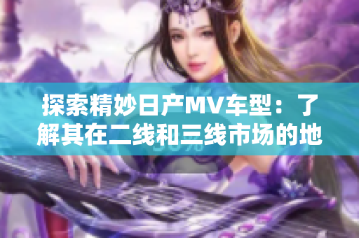 探索精妙日产MV车型：了解其在二线和三线市场的地位