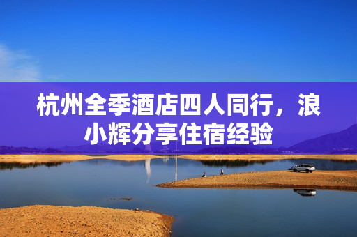 杭州全季酒店四人同行，浪小辉分享住宿经验