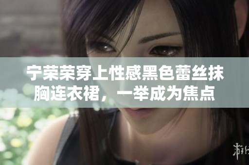 宁荣荣穿上性感黑色蕾丝抹胸连衣裙，一举成为焦点