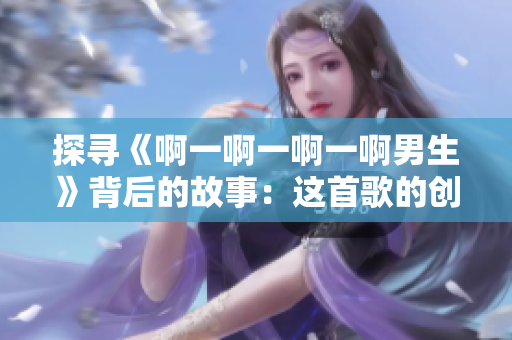 探寻《啊一啊一啊一啊男生》背后的故事：这首歌的创作灵感与意义