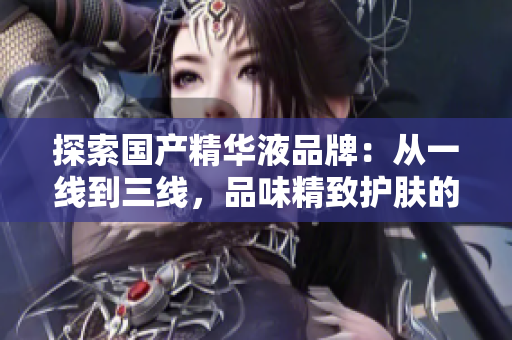 探索国产精华液品牌：从一线到三线，品味精致护肤的选择