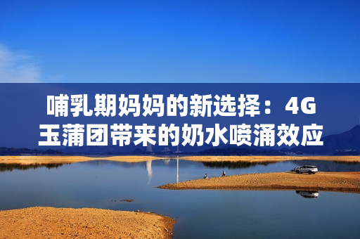 哺乳期妈妈的新选择：4G玉蒲团带来的奶水喷涌效应