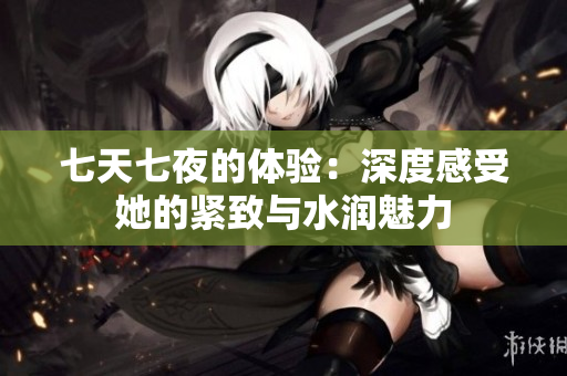 七天七夜的体验：深度感受她的紧致与水润魅力