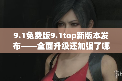 9.1免费版9.1top新版本发布——全面升级还加强了哪些功能？