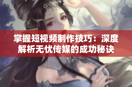 掌握短视频制作技巧：深度解析无忧传媒的成功秘诀