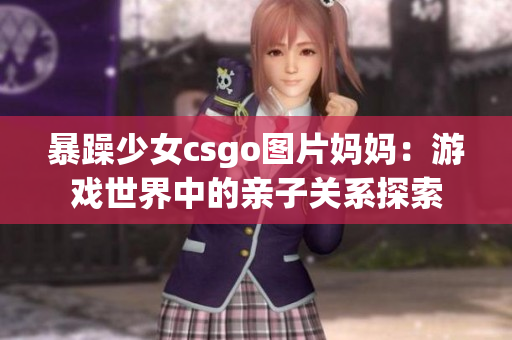 暴躁少女csgo图片妈妈：游戏世界中的亲子关系探索