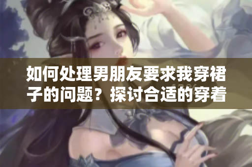 如何处理男朋友要求我穿裙子的问题？探讨合适的穿着选择