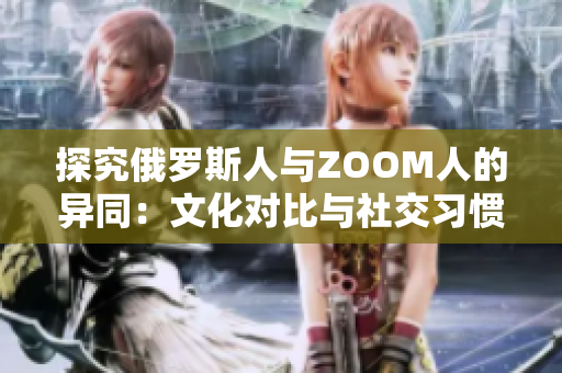 探究俄罗斯人与ZOOM人的异同：文化对比与社交习惯揭秘