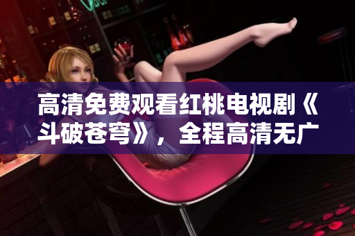 高清免费观看红桃电视剧《斗破苍穹》，全程高清无广告、内容丰富精彩