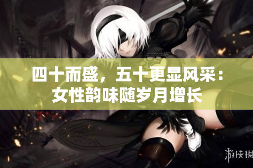 四十而盛，五十更显风采：女性韵味随岁月增长