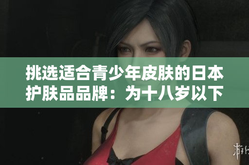 挑选适合青少年皮肤的日本护肤品品牌：为十八岁以下年轻肌肤打造的选择