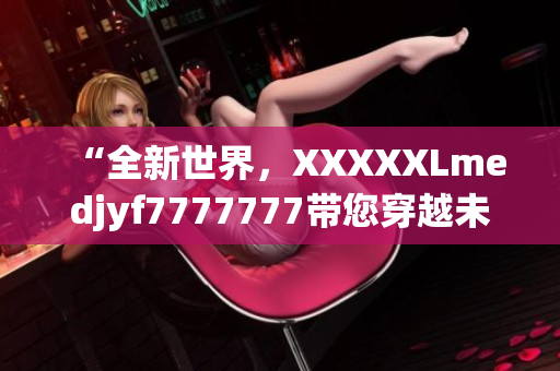 “全新世界，XXXXXLmedjyf7777777带您穿越未来”
