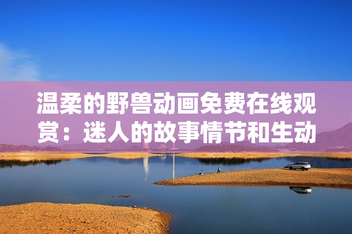 温柔的野兽动画免费在线观赏：迷人的故事情节和生动的角色展现