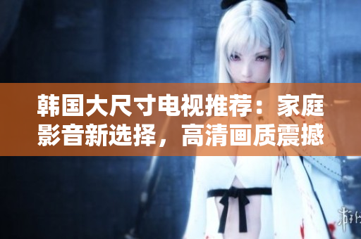 韩国大尺寸电视推荐：家庭影音新选择，高清画质震撼体验