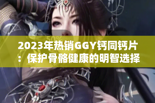 2023年热销GGY钙同钙片：保护骨骼健康的明智选择