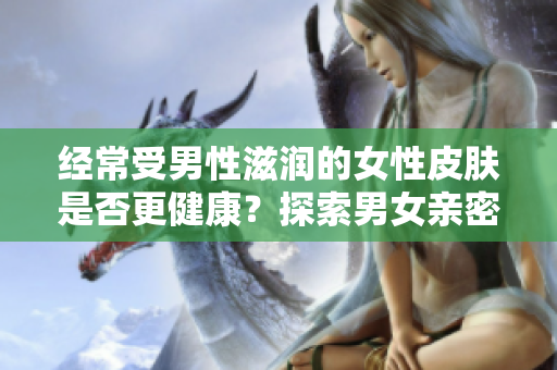 经常受男性滋润的女性皮肤是否更健康？探索男女亲密关系对肌肤的影响
