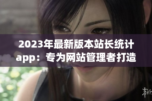 2023年最新版本站长统计app：专为网站管理者打造的全新工具