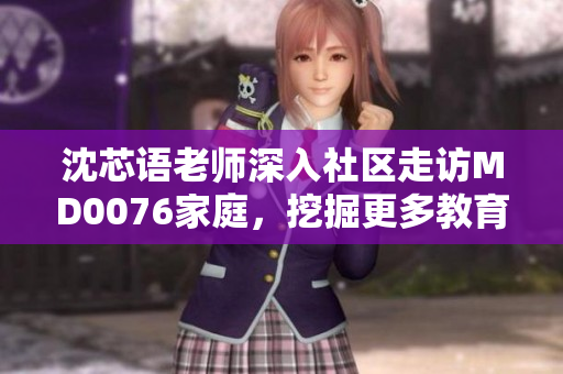 沈芯语老师深入社区走访MD0076家庭，挖掘更多教育背后的故事