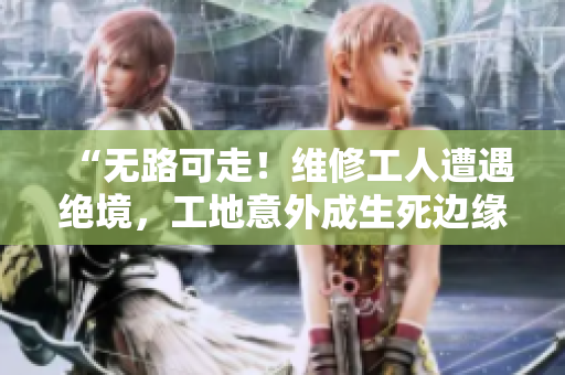“无路可走！维修工人遭遇绝境，工地意外成生死边缘”