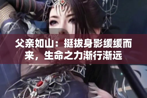 父亲如山：挺拔身影缓缓而来，生命之力渐行渐远