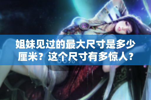 姐妹见过的最大尺寸是多少厘米？这个尺寸有多惊人？