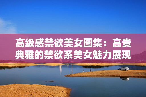 高级感禁欲美女图集：高贵典雅的禁欲系美女魅力展现