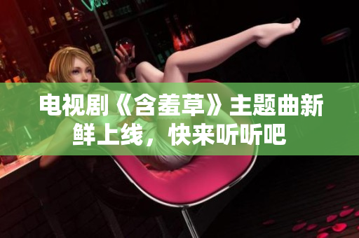 电视剧《含羞草》主题曲新鲜上线，快来听听吧