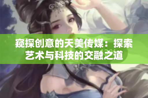 窥探创意的天美传媒：探索艺术与科技的交融之道