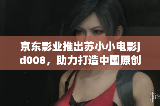 京东影业推出苏小小电影jd008，助力打造中国原创电影新格局
