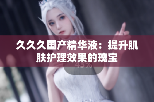 久久久国产精华液：提升肌肤护理效果的瑰宝