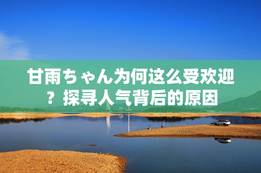 甘雨ちゃん为何这么受欢迎？探寻人气背后的原因