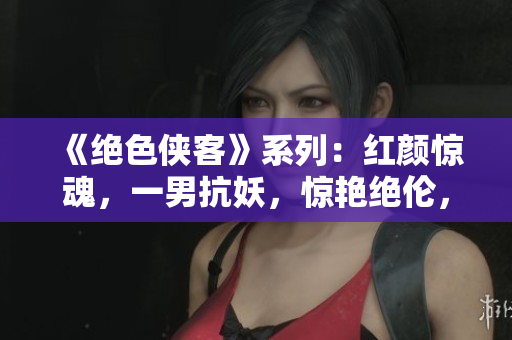 《绝色侠客》系列:红颜惊魂,一男抗妖,惊艳绝伦,传奇续写 《绝色侠客》系列:红颜惊魂,一男抗妖,惊艳绝伦,传奇续写